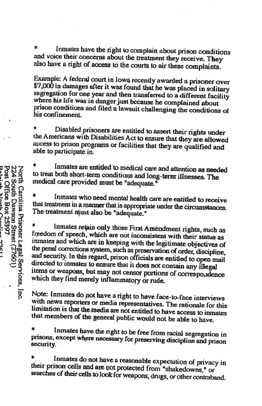 L6EST X08 9UJO 1504 19905 UGSMEQ YINOS YZT  o] ‘so0jA108  * Inmaes have the right o complain about prison conditions and voice their concerns about the treatment they receive. They also have a right of access 1o the courts to air these complaints.  Example: A federal courtin lows recently awarded a prisoner over $7,000in damages after it was found that he was placed in solitary segregation for one year and then ransferred to a ditfereat facility ‘where his life was in danger just because he complained about prison conditions and filed a lawsuit challenging the conditions of his confinement.  *  Disabled prisoners are entitled to assert their rights under the Americans with Disabilities Act to ensure that they are allowed access 1o prison programs or facilities that they are qualified and able to participate in.  *  Inmatesare entitled © medical care and attention as needed o treat both shart-term conditions and long-ternr ilinesses. The ‘medical care provided must be “adequate,”  *  Inmates who need mental health care are entitled to receive that treatment in & manner that is appropriate under the circumstances, The treatment rjust also be *adequate.  *  Inmates retain only those First Améndment sights, such as fieedom of speech, which are not inconsistent with their siatus as inmates and which are in keeping with the legitimate objectives of the penal corrections sysiem, such as ion of order, discipline, and secuity. In his regard, prison offcials ae entided 1 open mal directed 1o inmaes 1o ensure that it does not contain any llegal items or weapons, but may not censor portions of correspo.dence which they find merely inflammatory or rude.  Note: [nmates do pot have a right to have face-to-fuce interviews With news reporters or media representatives. The rationale for this limitation is that the media arc not entitied o have access to inmates that members of the general public would not be able to have.  * . Inmates have the right 1 be free from racial segregation in prisons, except where neccssary for preserving discipline and prison security.  *  Inmates do not havea reasonable expectation of privacy in M(pﬁmwhmmnﬂlmw from “shakedowns," or mmdﬁ!d&hmfummy,awmmmﬁmﬂ 